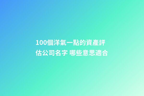 100個洋氣一點的資產評估公司名字 哪些意思適合-第1張-公司起名-玄機派